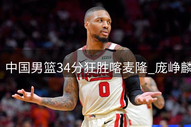 中国男篮34分狂胜喀麦隆 庞峥麟贺希宁双星闪耀 郭士强执教评分垫底
